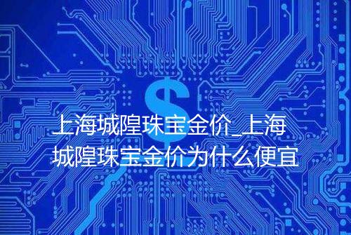 上海城隍珠宝金价_上海城隍珠宝金价为什么便宜