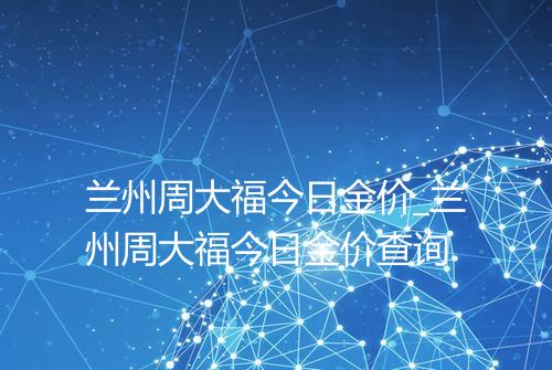兰州周大福今日金价_兰州周大福今日金价查询