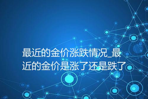 最近的金价涨跌情况_最近的金价是涨了还是跌了