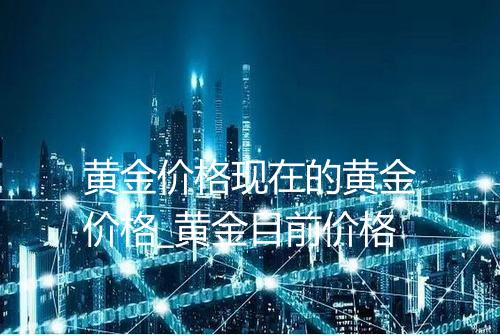 黄金价格现在的黄金价格_黄金目前价格