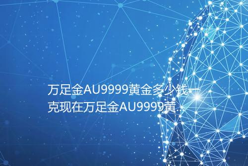 万足金AU9999黄金多少钱一克现在万足金AU9999黄金今日最新价格表2025年