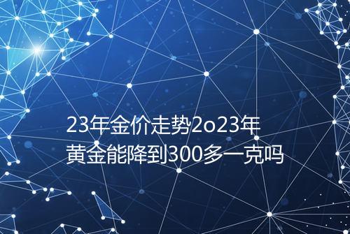 23年金价走势2o23年黄金能降到300多一克吗