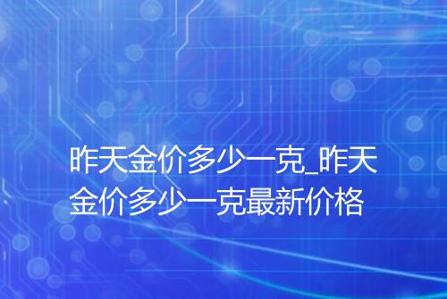 昨天金价多少一克_昨天金价多少一克最新价格