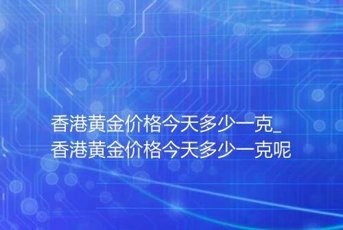 香港黄金价格今天多少一克_香港黄金价格今天多少一克呢