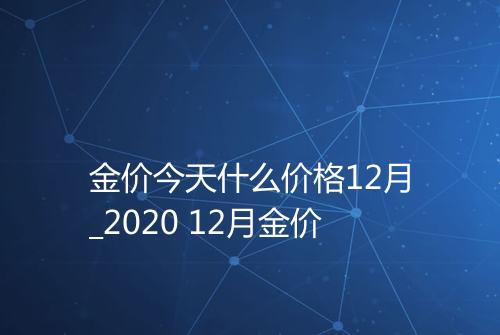 金价今天什么价格12月_2020 12月金价