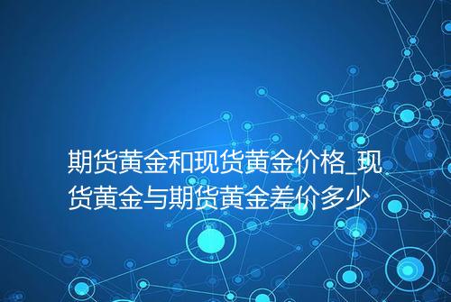 期货黄金和现货黄金价格_现货黄金与期货黄金差价多少