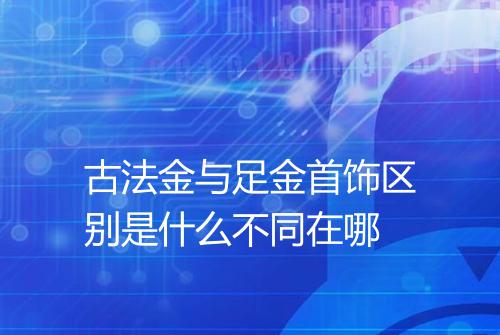 古法金与足金首饰区别是什么不同在哪
