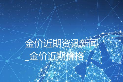 金价近期资讯新闻_金价近期价格