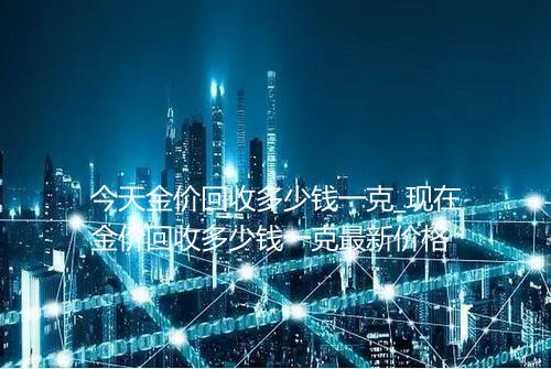 今天金价回收多少钱一克_现在金价回收多少钱一克最新价格