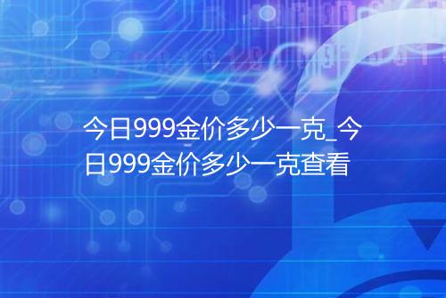 今日999金价多少一克_今日999金价多少一克查看