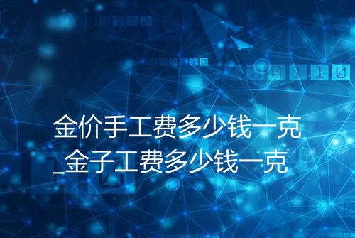 金价手工费多少钱一克_金子工费多少钱一克