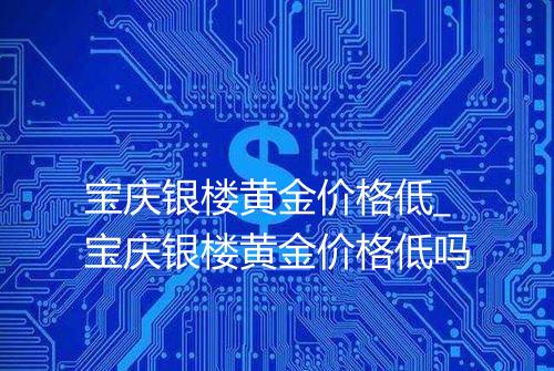 宝庆银楼黄金价格低_宝庆银楼黄金价格低吗