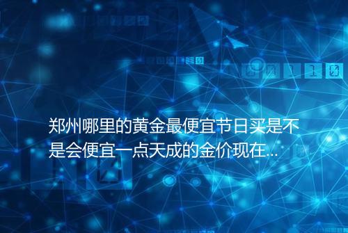 郑州哪里的黄金最便宜节日买是不是会便宜一点天成的金价现在是多少钱