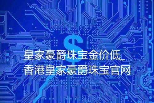 皇家豪爵珠宝金价低_香港皇家豪爵珠宝官网