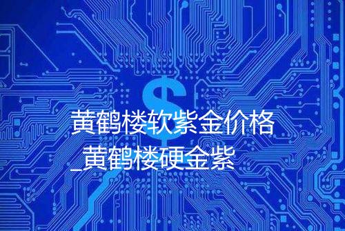 黄鹤楼软紫金价格_黄鹤楼硬金紫