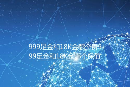 999足金和18K金哪个贵999足金和18K金哪个保值