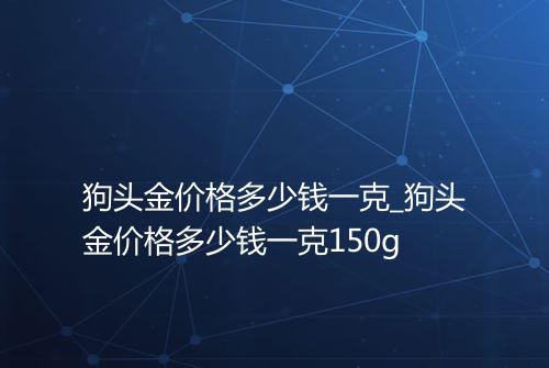 狗头金价格多少钱一克_狗头金价格多少钱一克150g