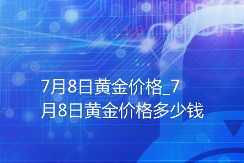 7月8日黄金价格_7月8日黄金价格多少钱