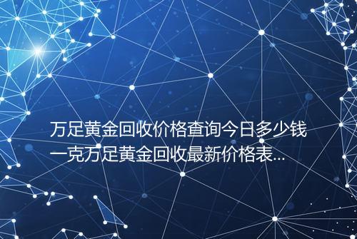 万足黄金回收价格查询今日多少钱一克万足黄金回收最新价格表2025年