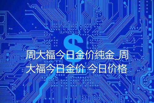 周大福今日金价纯金_周大福今日金价 今日价格