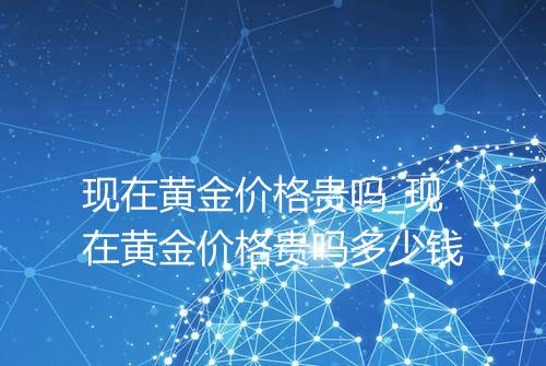 现在黄金价格贵吗_现在黄金价格贵吗多少钱