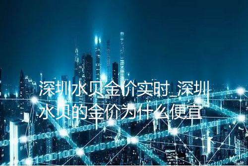 深圳水贝金价实时_深圳水贝的金价为什么便宜