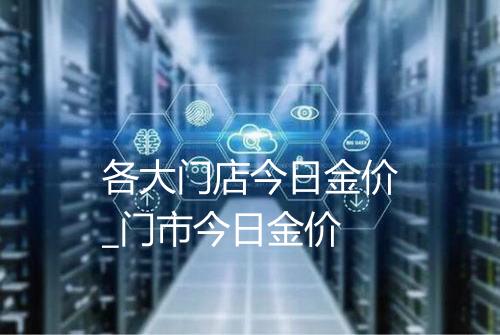 各大门店今日金价_门市今日金价