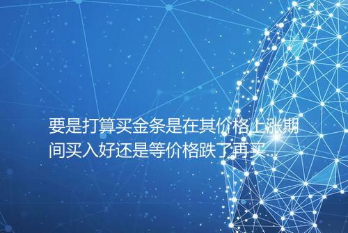 要是打算买金条是在其价格上涨期间买入好还是等价格跌了再买入更