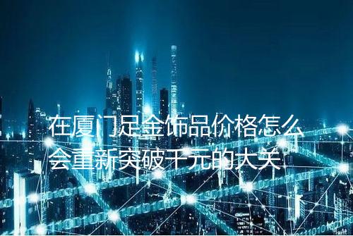 在厦门足金饰品价格怎么会重新突破千元的大关