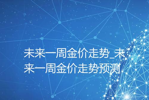 未来一周金价走势_未来一周金价走势预测