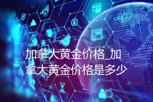 加拿大黄金价格_加拿大黄金价格是多少