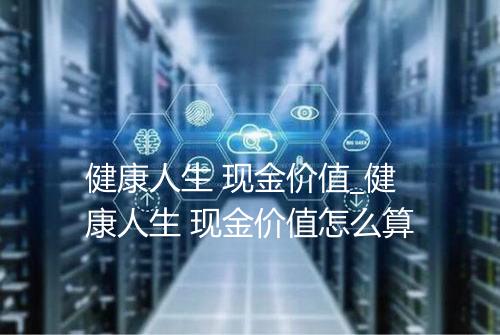 健康人生 现金价值_健康人生 现金价值怎么算
