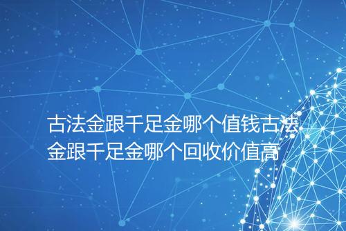 古法金跟千足金哪个值钱古法金跟千足金哪个回收价值高