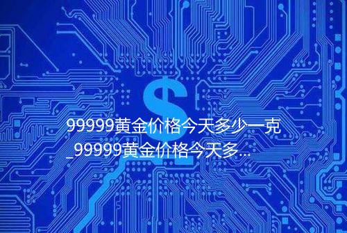 99999黄金价格今天多少一克_99999黄金价格今天多少一克价格表