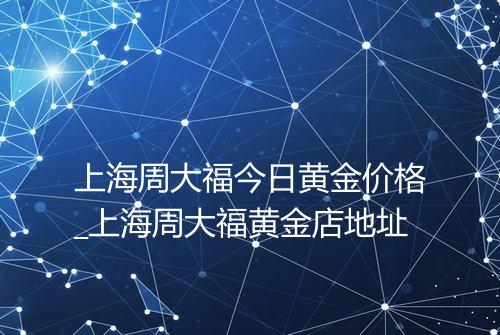 上海周大福今日黄金价格_上海周大福黄金店地址
