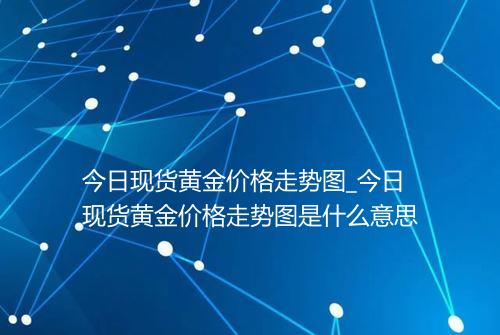 今日现货黄金价格走势图_今日现货黄金价格走势图是什么意思