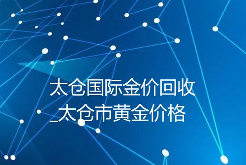 太仓国际金价回收_太仓市黄金价格