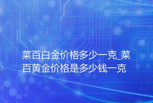 菜百白金价格多少一克_菜百黄金价格是多少钱一克