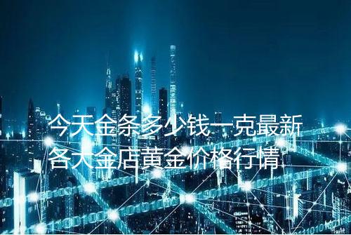 今天金条多少钱一克最新各大金店黄金价格行情