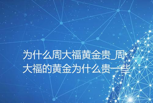 为什么周大福黄金贵_周大福的黄金为什么贵一些