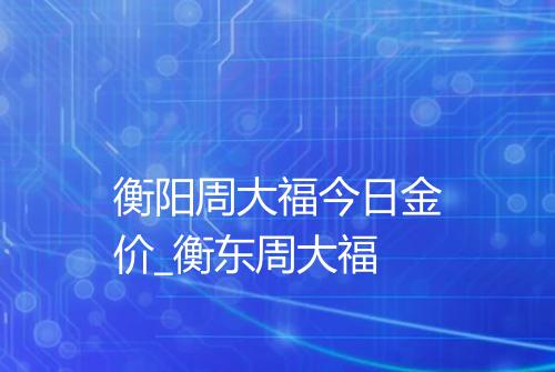 衡阳周大福今日金价_衡东周大福