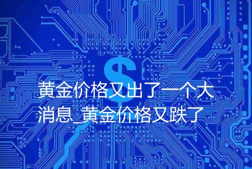 黄金价格又出了一个大消息_黄金价格又跌了