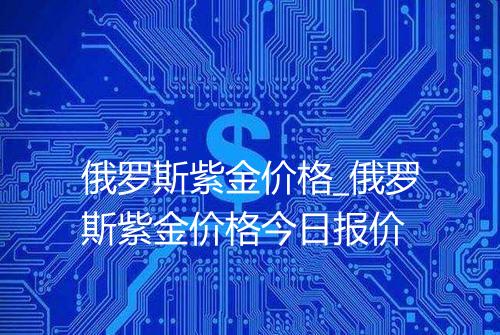 俄罗斯紫金价格_俄罗斯紫金价格今日报价