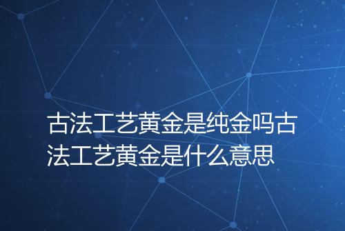 古法工艺黄金是纯金吗古法工艺黄金是什么意思