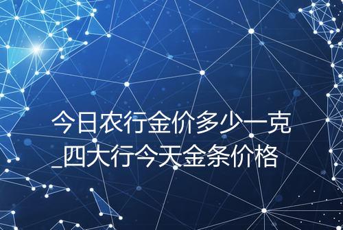 今日农行金价多少一克_四大行今天金条价格