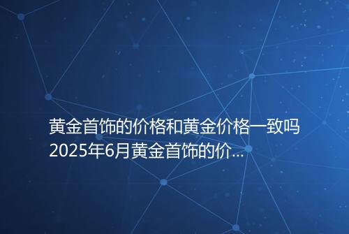 黄金首饰的价格和黄金价格一致吗2025年6月黄金首饰的价格多少钱一克