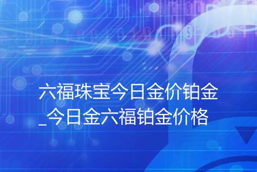 六福珠宝今日金价铂金_今日金六福铂金价格