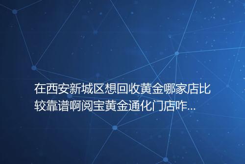 在西安新城区想回收黄金哪家店比较靠谱啊阅宝黄金通化门店咋样