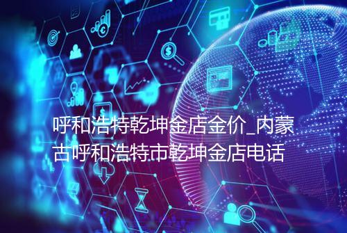 呼和浩特乾坤金店金价_内蒙古呼和浩特市乾坤金店电话