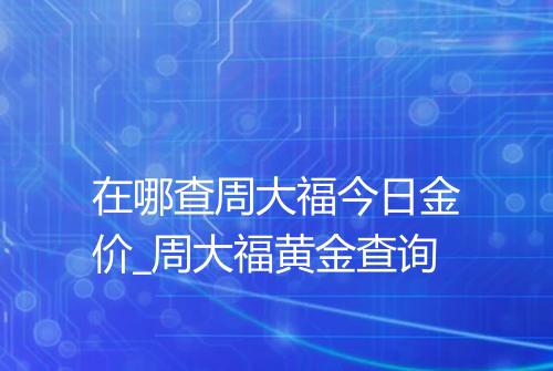 在哪查周大福今日金价_周大福黄金查询